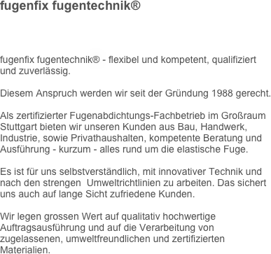 fugenfix fugentechnik® 
fugenfix fugentechnik® - flexibel und kompetent, qualifiziert und zuverlässig.
Diesem Anspruch werden wir seit der Gründung 1988 gerecht.
Als zertifizierter Fugenabdichtungs-Fachbetrieb im Großraum Stuttgart bieten wir unseren Kunden aus Bau, Handwerk, Industrie, sowie Privathaushalten, kompetente Beratung und Ausführung - kurzum - alles rund um die elastische Fuge.
Es ist für uns selbstverständlich, mit innovativer Technik und nach den strengen  Umweltrichtlinien zu arbeiten. Das sichert uns auch auf lange Sicht zufriedene Kunden.
Wir legen grossen Wert auf qualitativ hochwertige Auftragsausführung und auf die Verarbeitung von zugelassenen, umweltfreundlichen und zertifizierten Materialien.